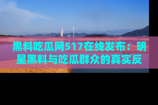 黑料吃瓜网517在线发布：明星黑料与吃瓜群众的真实反应