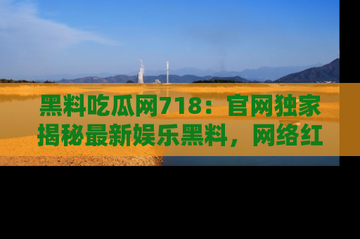 黑料吃瓜网718：官网独家揭秘最新娱乐黑料，网络红人齐聚一堂！