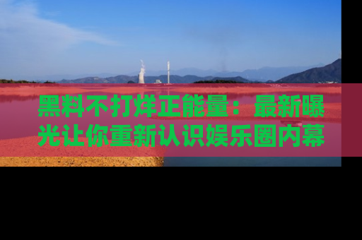 黑料不打烊正能量：最新曝光让你重新认识娱乐圈内幕！
