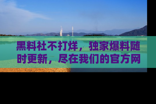 黑料社不打烊，独家爆料随时更新，尽在我们的官方网站网址！