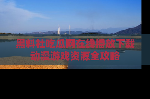 黑料社吃瓜网在线播放下载动漫游戏资源全攻略