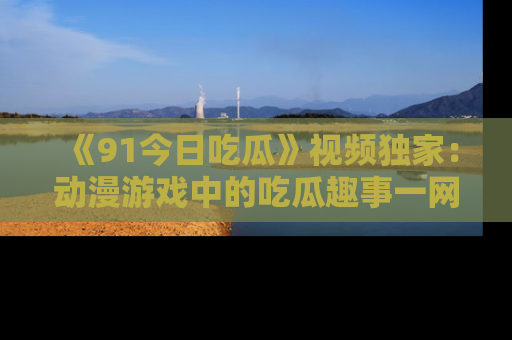 《91今日吃瓜》视频独家：动漫游戏中的吃瓜趣事一网打尽！