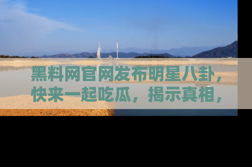 黑料网官网发布明星八卦，快来一起吃瓜，揭示真相，乐趣无穷！