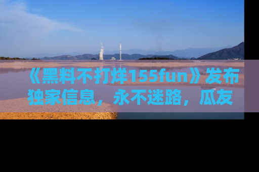 《黑料不打烊155fun》发布独家信息，永不迷路，瓜友们的最佳选择！