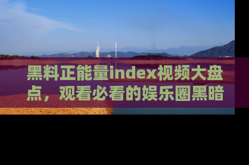 黑料正能量index视频大盘点，观看必看的娱乐圈黑暗与光明！