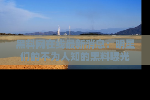 黑料网在线最新消息：明星们的不为人知的黑料曝光
