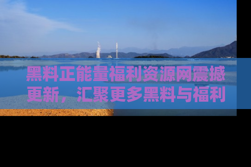 黑料正能量福利资源网震撼更新，汇聚更多黑料与福利！
