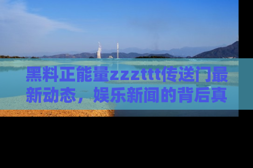 黑料正能量zzzttt传送门最新动态，娱乐新闻的背后真相尽在此处！