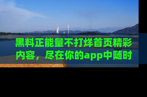 黑料正能量不打烊首页精彩内容，尽在你的app中随时观看