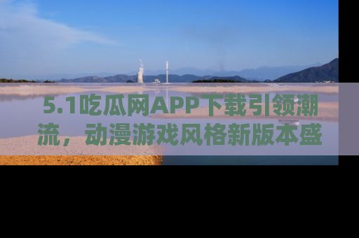 5.1吃瓜网APP下载引领潮流，动漫游戏风格新版本盛情发布！