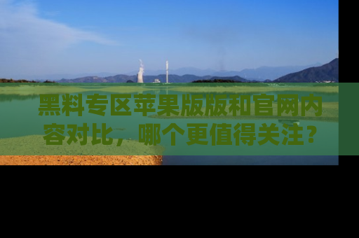 黑料专区苹果版版和官网内容对比，哪个更值得关注？