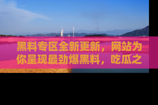 黑料专区全新更新，网站为你呈现最劲爆黑料，吃瓜之旅从这里开始！