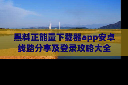 黑料正能量下载器app安卓线路分享及登录攻略大全