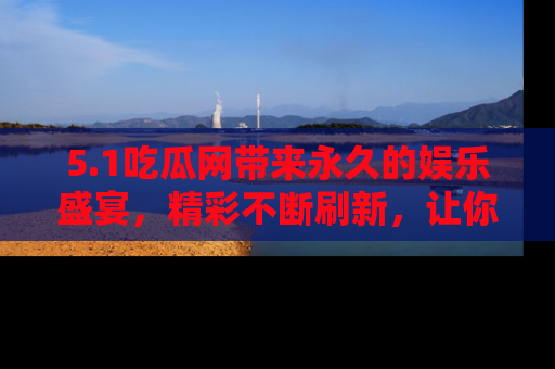 5.1吃瓜网带来永久的娱乐盛宴，精彩不断刷新，让你乐在其中