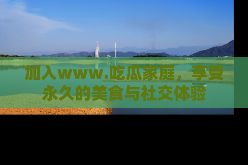 加入www.吃瓜家庭，享受永久的美食与社交体验