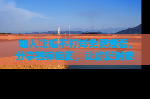 加入吃瓜不打烊免费观看，分享独家趣闻，让你随时吃瓜不停！