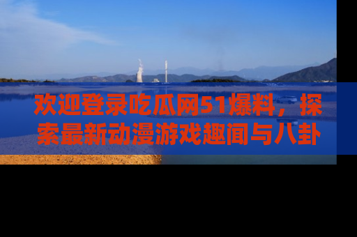 欢迎登录吃瓜网51爆料，探索最新动漫游戏趣闻与八卦！