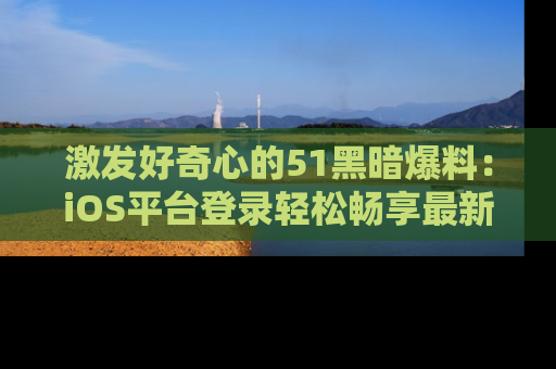 激发好奇心的51黑暗爆料：iOS平台登录轻松畅享最新八卦，刷新你的宠儿清单！