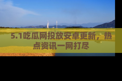 5.1吃瓜网投放安卓更新，热点资讯一网打尽