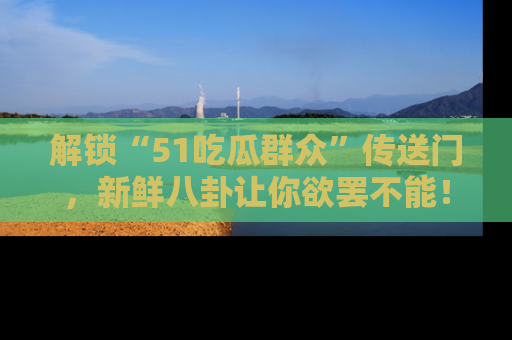 解锁“51吃瓜群众”传送门，新鲜八卦让你欲罢不能！