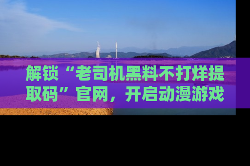 解锁“老司机黑料不打烊提取码”官网，开启动漫游戏的新次元之旅！