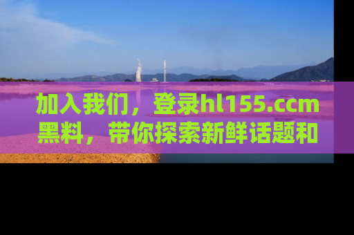 加入我们，登录hl155.ccm黑料，带你探索新鲜话题和黑料趣事！