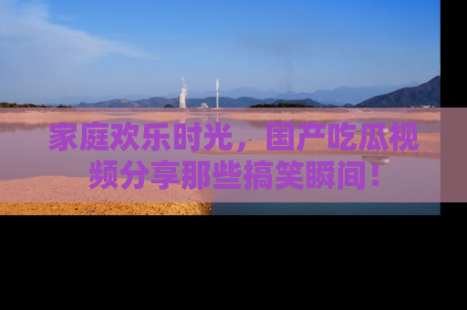 家庭欢乐时光，国产吃瓜视频分享那些搞笑瞬间！