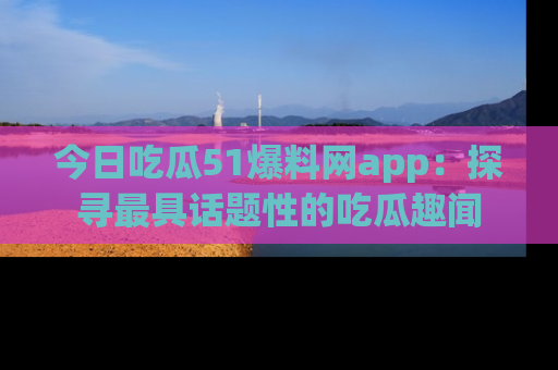 今日吃瓜51爆料网app：探寻最具话题性的吃瓜趣闻