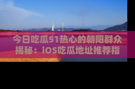 今日吃瓜51热心的朝阳群众揭秘：iOS吃瓜地址推荐指南！