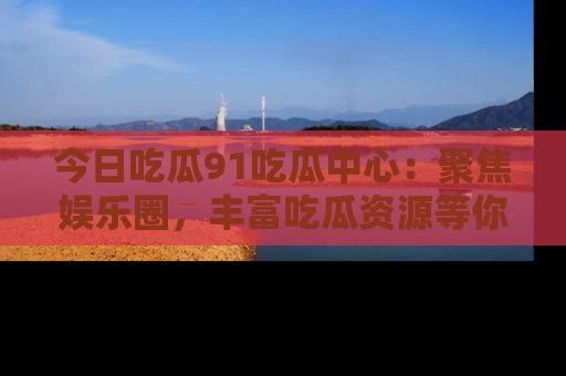 今日吃瓜91吃瓜中心：聚焦娱乐圈，丰富吃瓜资源等你解锁