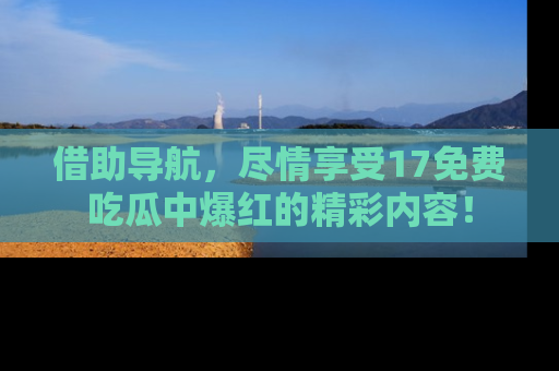 借助导航，尽情享受17免费吃瓜中爆红的精彩内容！