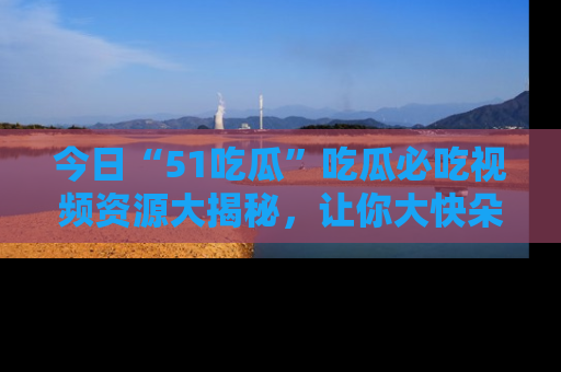 今日“51吃瓜”吃瓜必吃视频资源大揭秘，让你大快朵颐不停口！