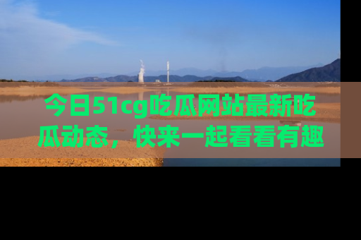 今日51cg吃瓜网站最新吃瓜动态，快来一起看看有趣的事情！