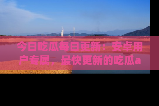 今日吃瓜每日更新：安卓用户专属，最快更新的吃瓜app值得拥有。