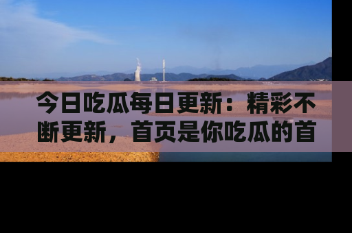 今日吃瓜每日更新：精彩不断更新，首页是你吃瓜的首选！
