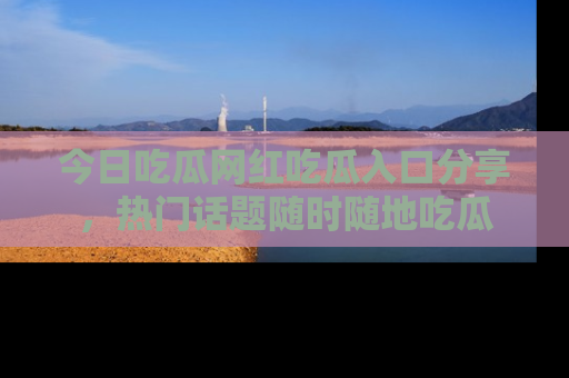 今日吃瓜网红吃瓜入口分享，热门话题随时随地吃瓜