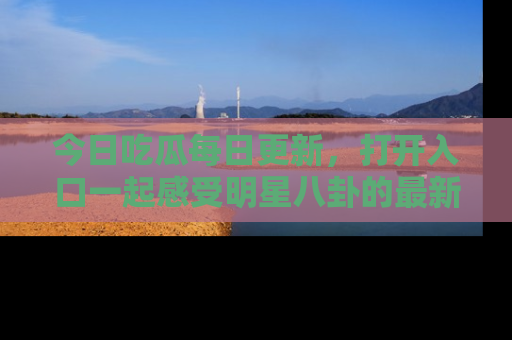 今日吃瓜每日更新，打开入口一起感受明星八卦的最新动态，别说我没告诉你哦！