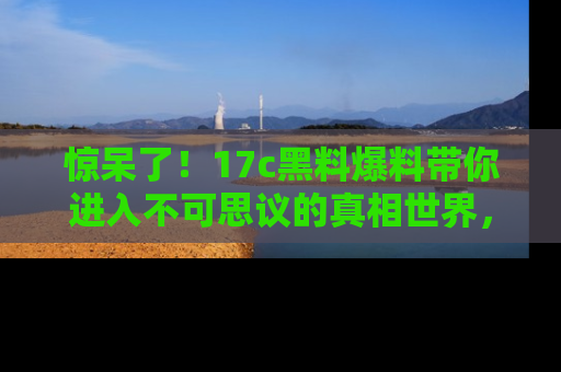 惊呆了！17c黑料爆料带你进入不可思议的真相世界，赶快看链接！