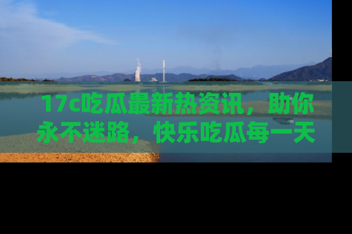 17c吃瓜最新热资讯，助你永不迷路，快乐吃瓜每一天！