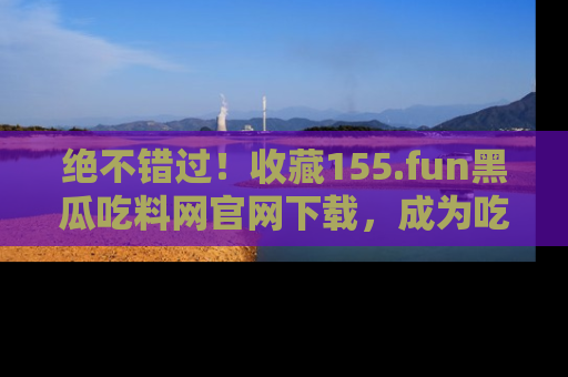 绝不错过！收藏155.fun黑瓜吃料网官网下载，成为吃瓜达人！