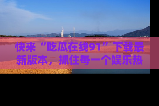 快来“吃瓜在线91”下载最新版本，抓住每一个娱乐热点的精彩瞬间！