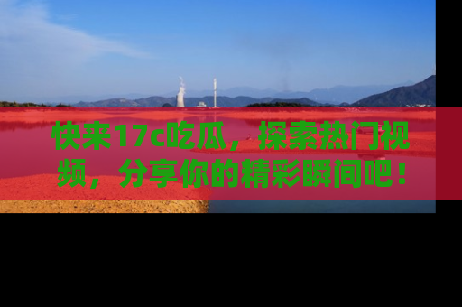 快来17c吃瓜，探索热门视频，分享你的精彩瞬间吧！