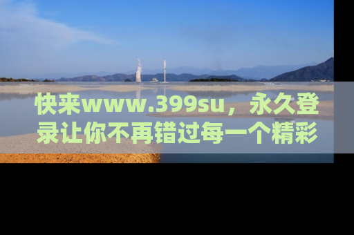 快来www.399su，永久登录让你不再错过每一个精彩的吃瓜瞬间！