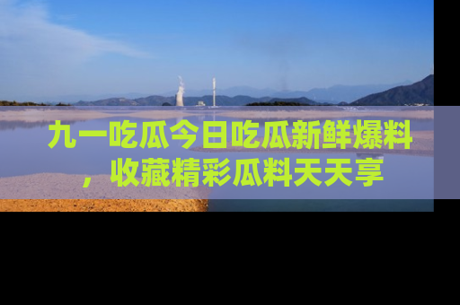 九一吃瓜今日吃瓜新鲜爆料，收藏精彩瓜料天天享