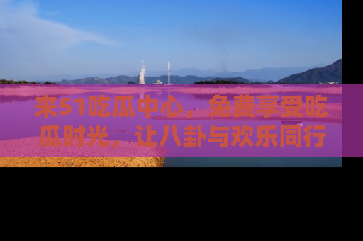 来51吃瓜中心，免费享受吃瓜时光，让八卦与欢乐同行！
