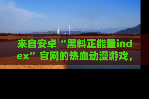 来自安卓“黑料正能量index”官网的热血动漫游戏，聚焦黑料与正能量的精彩时刻