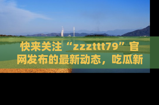 快来关注“zzzttt79”官网发布的最新动态，吃瓜新闻一手掌握，精彩不停！