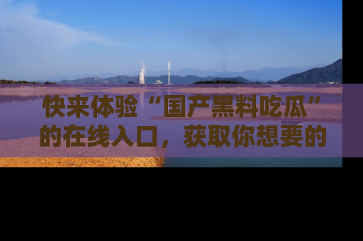 快来体验“国产黑料吃瓜”的在线入口，获取你想要的所有独家黑料！
