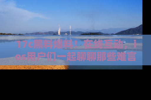 17c黑料爆料！在线互动，ios用户们一起聊聊那些难言之隐吧！