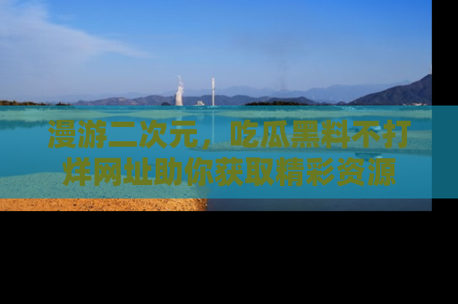 漫游二次元，吃瓜黑料不打烊网址助你获取精彩资源